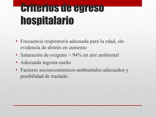 Criterios de egreso
hospitalario
• Frecuencia respiratoria adecuada para la edad, sin
evidencia de distrés en aumento
• Saturación de oxígeno > 94% en aire ambiental
• Adecuada ingesta-sueño
• Factores socioeconómicos-ambientales adecuados y
posibilidad de traslado.
 