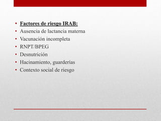 • Factores de riesgo IRAB:
• Ausencia de lactancia materna
• Vacunación incompleta
• RNPT/BPEG
• Desnutrición
• Hacinamiento, guarderías
• Contexto social de riesgo
 