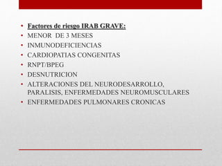 • Factores de riesgo IRAB GRAVE:
• MENOR DE 3 MESES
• INMUNODEFICIENCIAS
• CARDIOPATIAS CONGENITAS
• RNPT/BPEG
• DESNUTRICION
• ALTERACIONES DEL NEURODESARROLLO,
PARALISIS, ENFERMEDADES NEUROMUSCULARES
• ENFERMEDADES PULMONARES CRONICAS
 