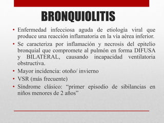 BRONQUIOLITIS
• Enfermedad infecciosa aguda de etiología viral que
produce una reacción inflamatoria en la vía aérea inferior.
• Se caracteriza por inflamación y necrosis del epitelio
bronquial que compromete al pulmón en forma DIFUSA
y BILATERAL, causando incapacidad ventilatoria
obstructiva.
• Mayor incidencia: otoño/ invierno
• VSR (más frecuente)
• Síndrome clásico: “primer episodio de sibilancias en
niños menores de 2 años”
 