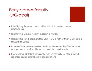 Early career faculty
(JrGlobal) 

¡  Identifying Research interest is difficult from a systems
    perspective

¡  Identifying Global health passion is harder

¡  Those who fund projects through NGO’s rather than UCSF are a
    missed resource

¡  Many of the career hurdles that are impeded by Global work
    are left intact as faculty move onto the next hurdle

¡  Convening JrGlobal’s formally and informally to identify and
    address issues, and foster collaborations
 