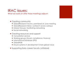 IRAC issues:
What we work on after these meetings adjourn



  ¡  Creating community
    ¡    GlobalResearch forums- premiered at June meeting
    ¡    GlobalResearch News- outreach across campus
    ¡    Interest Groups- facilitating networking
    ¡    Social networking

  ¡  Creating resources and support
    ¡    Consultation service
    ¡    Working groups (travel, compliance, finance)
    ¡    International Database (IPD)
    ¡    GlobalHUB
    ¡    Ensure systems in development share global voice

  ¡  Supporting Early career faculty (JrGlobal) 
 