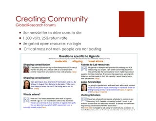 Creating Community
GlobalResearch forums

 ¡  Use newsletter to drive users to site
 ¡  1,800 visits, 25% return rate
 ¡  Un-gated open resource- no login
 ¡  Critical mass not met- people are not posting
 