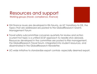 Resources and support
  Working groups (travel, compliance, finance)


¡  GH finance issues are developed in RA forums, as UC transitions to OE, the
    topics that are addressed are posted to the GlobalResearch Grants
    Management Forum

¡  Travel safety subcommittee convenes quarterly for review and action
    (current hot topic is a unified UCSF approach to needle-stick abroad).
    Resources developed in the committee are posted to Risk management,
    the GlobalResearch Travel forum, integrated into student resources, and
    disseminated in the GlobalResearch Newsletter.

¡  UC-wide initiative to standardize export controls- especially deemed export.
 