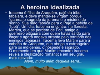 Iracema é filha de Araquém, pajé da tribo tabajara, e deve manter-se virgem porque “guarda o segredo da jurema e o mistério do sonho. Sua mão fabrica para o Pajé a bebida de Tupã”. Um dia, Iracema encontra, na floresta, Martim, que se perdera de Poti, amigo e guerreiro pitiguara com quem havia saído para caçar e agora andava errante pelo território dos inimigos tabajaras. Iracema leva Martim para a cabana de Araquém, que abriga o estrangeiro: para os indígenas, o hóspede é sagrado.  O momento em que Martim encontra Iracema revela a idealização romântica em seu grau mais elevado:    Além, muito além daquela serra... A heroína idealizada 