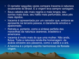 O narrador seguidas vezes compara Iracema à natureza exuberante do Brasil. E a virgem leva sempre vantagem.  Seus cabelos são mais negros e mais longos, seu sorriso mais doce, seu hálito mais perfumado, seus pés mais rápidos.  Iracema é apresentada por um narrador que, embora se apresente na terceira pessoa, é claramente emotivo e apaixonado.  Retrata-a, portanto, como a síntese perfeita das maravilhas da natureza cearense, brasileira e americana.  Iracema é muito mais do que uma mulher. Não anda, flutua. Toda a natureza rende-lhe homenagem: da acácia silvestre aos pássaros, como o sabiá e a ará.  A heroína é o próprio espírito harmonioso da floresta virgem.  