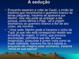 A sedução   Enquanto esperam a volta de Caubi, o irmão de Iracema que reconduziria o guerreiro branco às terras pitiguaras, Iracema se apaixona por Martim, mas não pode se entregar a ele, porque, como afirma o Pajé, “ se a virgem abandonou ao guerreiro branco a flor de seu corpo, ela morrerá… ”  Uma noite, Martim pede à Iracema o vinho de Tupã, já que não está conseguindo resistir aos encantos da virgem. O vinho, que provoca alucinações, permitiria que ele, em sua imaginação, possuísse a jovem índia como se fosse realidade. Iracema lhe dá a bebida e, enquanto ele imagina estar sonhando, Iracema “ torna-se sua esposa ”.  