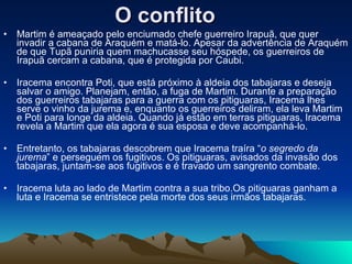 O conflito   Martim é ameaçado pelo enciumado chefe guerreiro Irapuã, que quer invadir a cabana de Araquém e matá-lo. Apesar da advertência de Araquém de que Tupã puniria quem machucasse seu hóspede, os guerreiros de Irapuã cercam a cabana, que é protegida por Caubi.  Iracema encontra Poti, que está próximo à aldeia dos tabajaras e deseja salvar o amigo. Planejam, então, a fuga de Martim. Durante a preparação dos guerreiros tabajaras para a guerra com os pitiguaras, Iracema lhes serve o vinho da jurema e, enquanto os guerreiros deliram, ela leva Martim e Poti para longe da aldeia. Quando já estão em terras pitiguaras, Iracema revela a Martim que ela agora é sua esposa e deve acompanhá-lo. Entretanto, os tabajaras descobrem que Iracema traíra “ o segredo da jurema ” e perseguem os fugitivos. Os pitiguaras, avisados da invasão dos tabajaras, juntam-se aos fugitivos e é travado um sangrento combate. Iracema luta ao lado de Martim contra a sua tribo.Os pitiguaras ganham a luta e Iracema se entristece pela morte dos seus irmãos tabajaras.  