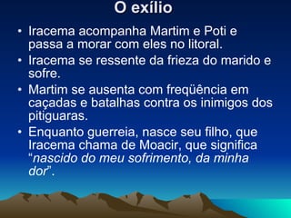 O exílio   Iracema acompanha Martim e Poti e passa a morar com eles no litoral.  Iracema se ressente da frieza do marido e sofre.  Martim se ausenta com freqüência em caçadas e batalhas contra os inimigos dos pitiguaras.  Enquanto guerreia, nasce seu filho, que Iracema chama de Moacir, que significa “ nascido do meu sofrimento, da minha dor ”.  