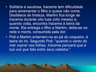 Solitária e saudosa, Iracema tem dificuldade para amamentar o filho e quase não come. Desfalece de tristeza. Martim fica longe de Iracema durante oito luas (oito meses) e, quando volta, encontra Iracema à beira da morte. Ela entrega o filho a Martim, deita-se na rede e morre, consumida pela dor.  Poti e Martim enterram-na ao pé do coqueiro, à beira do rio. Segundo Poti: “ quando o vento do mar soprar nas folhas, Iracema pensará que é tua voz que fala entre seus cabelos. ”  