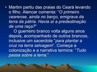 Martim partiu das praias do Ceará levando o filho. Alencar comenta: “ O primeiro cearense, ainda no berço, emigrava da terra da pátria. Havia aí a predestinação de uma raça? ”      O guerreiro branco volta alguns anos depois, acompanhado de outros brancos, inclusive um sacerdote “ para plantar a cruz na terra selvagem ”. Começa a colonização e a narrativa termina: “ Tudo passa sobre a terra. ”  