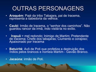 OUTRAS PERSONAGENS Araquém : Pajé da tribo Tabajara, pai de Iracema, representa a sabedoria da velhice. Caubi : Irmão de Iracema, o “senhor dos caminhos”. Não guardou rancor da irmã, indo visitá-la no exílio.    Irapuã  = mel redondo; Inimigo de Martim; Pretendente de Iracema; Chefe dos tabajaras; Ciumento e corajoso; Apaixonado por Iracema Batuirité : Avô de Poti que profetiza a destruição dos índios pelos brancos e nomeia Martim - Gavião Branco. Jacaúna : irmão de Poti. 