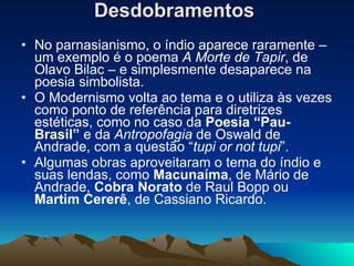 Desdobramentos   No parnasianismo, o índio aparece raramente – um exemplo é o poema  A Morte de Tapir , de Olavo Bilac – e simplesmente desaparece na poesia simbolista.  O Modernismo volta ao tema e o utiliza às vezes como ponto de referência para diretrizes estéticas, como no caso da  Poesia “Pau-Brasil”  e da  Antropofagia  de Oswald de Andrade, com a questão “ tupi or not tupi ”. Algumas obras aproveitaram o tema do índio e suas lendas, como  Macunaíma , de Mário de Andrade,  Cobra Norato  de Raul Bopp ou  Martim Cererê , de Cassiano Ricardo.  