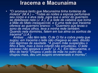 Iracema e Macunaíma   "Ci aromava tanto que Macunaíma tinha tonteiras de moleza" (M.A.) -- "Todas as noites a esposa perfumava seu corpo e a alva rede, para que o amor do guerreiro se deleitasse nela (J. A.). É a rede de cabelos que torna a Mãe do Mato inesquecível, e é uma rede que Iracema oferece ao guerreiro branco: -- "Guerreiro que levas o sono de meus olhos, leva a minha rede também. Quando nela dormires, falem em tua alma os sonhos de Iracema" (J.A.)       Ambas …não têm leite. O de Ci foi a cobra preta que sugou; em Iracema o leite não chegava ao seio, diluído nas lágrimas de saudade. "A jovem mãe suspendeu o filho à teta; mas a boca infantil não emudeceu. O leite escasso não apojava o peito" (J. A.). Em Macunaíma, o filho do herói "chupou o peito da mãe no outro dia, chupou mais, deu um suspiro envenenado e morreu".   