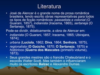 Literatura  José de Alencar é o grande nome da prosa romântica brasileira, tendo escrito obras representativas para todos os tipos de ficção românticos:  passadista e colonial  (O Guarani, 1857),  indianista  (Iracema, 1865),  sertaneja  (O Sertanejo, 1875). Pode-se dividir, didaticamente, a obra de Alencar em: indianista  (O Guarani, 1857; Iracema, 1865; Ubirajara, 1874); urbana  ( Lucíola , 1862;  Diva , 1864;  Senhora , 1875), regionalista  ( O Gaúcho , 1870;  O Sertanejo , 1875) e  históricos  ( Guerra dos Mascates  (primeiro volume), 1873). Seus grandes mestres são o francês Chateubriand e o escocês Walter Scott. Mas também o influenciaram muito os escritores  Balzac  e Alexandre Dumas. 