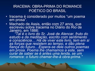 Iracema é considerado por muitos “um poema em prosa”.  Machado de Assis, então com 27 anos, que escreveu sobre Iracema no Diário do Rio de Janeiro, em 1866:        “Tal é o livro do Sr. José de Alencar, fruto do estudo e da meditação, escrito com sentimento e consciência… Há de viver este livro, tem em si as forças que resistem ao tempo, e dão plena fiança do futuro…Espera-se dele outros poemas em prosa. Poema lhe chamamos a este, sem curar de saber se é antes uma lenda, se um romance: o futuro chamar-lhe-á obra-prima.”   IRACEMA: OBRA-PRIMA DO ROMANCE POÉTICO DO BRASIL 