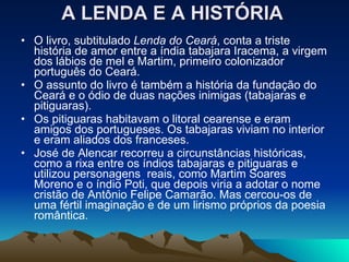 A LENDA E A HISTÓRIA   O livro, subtitulado  Lenda do Ceará , conta a triste história de amor entre a índia tabajara Iracema, a virgem dos lábios de mel e Martim, primeiro colonizador português do Ceará.  O assunto do livro é também a história da fundação do Ceará e o ódio de duas nações inimigas (tabajaras e pitiguaras).  Os pitiguaras habitavam o litoral cearense e eram amigos dos portugueses. Os tabajaras viviam no interior e eram aliados dos franceses.  José de Alencar recorreu a circunstâncias históricas, como a rixa entre os índios tabajaras e pitiguaras e utilizou personagens  reais, como Martim Soares Moreno e o índio Poti, que depois viria a adotar o nome cristão de Antônio Felipe Camarão. Mas cercou-os de uma fértil imaginação e de um lirismo próprios da poesia romântica.  