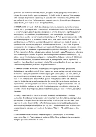 guerreiros. Ele viu muitos combates na vida, escapelou muitos potiguaras. Nunca temeu o
inimigo. Seu nome significa quot;morcegoquot;. 5) Caubi - irmão de Iracema. Tinha o ouvido
sutil, era capaz de pressentir a boicininga  (cascavl) entre rumores da mata; tinha o olhar
                                                    e
que melhor vê nas trevas. Era bom caçador, corajoso, guerreiro destemido que não guardou
rancor da irmã, indo visitá-la na sua choupana distante.

3. PERSONAGENS 6) Irapuã - chefe dos tabajaras, manhoso, traiçoeiro, ciumento, corajoso,
valente, um  grande guerreiro. Estava sempre lembrando a Iracema sobre a necessidade de
se conservar virgem, pois ela guardava o segredo de Jurema. O seu nome significa quot;mel
redondoquot;. De certa forma, Irapuã representa, com sua oposição, um esforço no
sentimento de guardar e preservar as tradições indígenas. 7) Poti - guerreiro destemido, irmão
do chefe dos potiguaras.  Prudente, valente, audaz, livre, ligeiro e muito vivo. Tinha uma
grande amizade por Martim a quem considerava irmão e de quem era aliado. 8) Jacaúna - o
grande Jacaúna, o chefe dos potiguaras, senhor das praias do mar. O seu     colar de guerra,
com os dentes dos inimigos vencidos, era um brasão e troféu de valentia. Era corajoso, exímio
guerreiro, forte. Seu nome tem o significado de quot;jacarandá-pretoquot;. 9) Batuireté - avô
de Poti, maior chefe. Tinha a cabeça nua de cabelos, cheio de  rugas, Morava numa cabana na
Serra do Maranguab (sabedor de guerra). Batuireté significa quot;valente nadadorquot;. 10)
Jatobá - pai de Poti. Conduziu os potiguaras a muitas vitórias. Robusto e valente.  11) Moacir -
o nascido do sofrimento, o quot;filho da dorquot;. É, na alegoria de Alencar, o primeiro 
brasileiro - fruto da união do branco com o índio. Mal nasceu, já exilava da terra que o gerou.
Estaria nisso a predestinação errante da gente nordestina?

4. TEMPO O encontro da natureza (Iracema) e da civilização (Martim)  projetase na
                                                                                 -
duplicidade da marcação temporal. Há em Iracema um tempo poético, marcado pelos ritmos
da natureza e pela percepção sensorial de sua passagem (as estações, a lua, o sol, a brisa), e
que predomina no corpo da narrativa, e um tempo histórico, cronológico. O tempo histórico
situa-se nos primeiros anos do século XVII, quando Portugal ainda estava sob o domínio
espanhol (União Ibérica), e por forças da união das coroas ibéricas, a dinastia castelhana ou
filipina reinava em Portugal e em suas colônias ultramarinas. A ação inicia-se entre 1603 e o
começo de 1604, e prolonga-se até 1611. O episódio amoroso entre Martim e Iracema, do
encontro à morte da protagonista, dá-se em 1604 e ocupa quase todo o romance, do capítulo
II ao XXXII.

5. ESPAÇO A valorização da cor local, do típico, do exótico inscreve-se na  intenção
nacionalista de embelezar e engrandecer a terra natal por meio de metáforas e comparações
que ampliam as imagens de um Nordeste paradisíaco, primitivo, que nada tem a ver com a
aspereza do sertão do semi-árido. É o Nordeste da praias e das serras (Ibiapaba), dos rios
(Parnaíba e Jaguaribe) e dos campos de Ipu. Pág. 09 – “ Verdes mares bravios de minha terra
natal, onde conta a jandaia nas frondes da Carnaúba...” Pág. 14 – “ O pajé lobrigou os dois
vultos... “

6. FOCO NARRATIVO A narrativa é em terceira pessoa e o narrador  é onisciente e
onipresente. Pág. 11 – “Iracema saiu do banho; o aljôfar d’água ainda a roreja, como a doce
mangaba que corou em manhã de chuva...”
 
