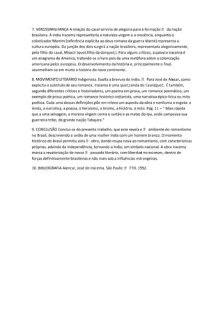 7. VEROSSIMILHANÇA A relação do casal serviria de alegoria para a formação  da nação
brasileira. A índia Iracema representaria a natureza virgem e a inocência, enquanto o
colonizador Martim (referência explicita ao deus romano da guerra Marte) representa a
cultura européia. Da junção dos dois surgirá a nação brasileira, representada alegoricamente,
pelo filho do casal, Moacir (quot;filho da dorquot;). Para alguns críticos, a palavra Iracema é
um anagrama de América, tratando-se o livro pois de uma metáfora sobre a colonização
americana pelos europeus. O desenvolvimento da história e, principalmente o final,
assemelham-se em muito a história do novo continente.

8. MOVIMENTO LITERÁRIO Indigenista. Exalta a bravura do índio.  Para José de Ale car, como
                                                                                        n
explicita o subtítulo de seu romance, Iracema é uma quot;Lenda do Cearáquot;. É também,
segundo diferentes críticos e historiadores, um poema em prosa, um romance poemático, um
exemplo de prosa poética, um romance histórico-indianista, uma narrativa épico-lírica ou mito
poética. Cada uma dessas definições põe em relevo um aspecto da obra e nenhuma a esgota: a
lenda, a narrativa, a poesia, o heroísmo, o lirismo, a história, o mito. Pág. 11 – “ Mais rápida
que a ema selvagem, a morena virgem corria o sertão e as matas do Ipu, onde campeava sua
guerreira tribo, de grande nação Tabajara.”

9. CONCLUSÃO Conclui-se do presente trabalho, que este revela o  ambiente do romantismo
no Brasil, descrevendo a união de uma mulher índia com um homem branco. O momento
histórico do Brasil permitiu esta  obra, dando roupa nova ao romantismo, com características
próprias, advindo da independência, tornando o índio, um símbolo nacional. A obra Iracema
marca a revalorização de nosso  passado literário, com liberdad no escrever, dentro de
                                                                  e
forças definitivamente brasileiras e não mais sob a influências estrangeiras.

10. BIBLIOGRAFIA Alencar, José de Iracema. São Paulo:  FTD, 1992.
 