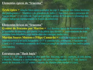 Elementos épicos de “Iracema” Texto épico =   relação fatos-autor-narrador no cap. I;   narração dos feitos heróicos dos portugueses (= Martim) e da grandeza do índio (= Iracema), com a presença do "maravilhoso“ (= o vinho de Tupã que permite a posse de Iracema e a presença dos deuses indígenas representando as forças da natureza). Elementos líricos de “Iracema” O amor de Iracema por Martim =   é a  heroína típica do Romantismo: sofre as saudades do amante, que partiu, e da pátria que deixou ( =  representante de uma corrente luso-brasileira cujo início data das cantigas medievais). Martim Soares Moreno e Filipe Camarão =   vultos da história do Brasil, lutaram contra a invasão holandesa. O 1º é considerado, realmente, o fundador do Ceará, e o 2º recebeu a comenda de Cristo e o cargo de capitão-mor dos índios pelos seus méritos .  Estrutura em "flash back“ ( rever 1º e  32º cap.): o texto se abre pelo fim. Iracema, no 1o. capítulo, já está morta, e Martim, Moacir e o cachorrinho Japi vão embora na jangada. O 32º cap. narra a morte de Iracema, e o 33º conta o retorno de Martim para fundar o Ceará. 