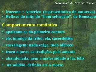 Iracema = América  (representativa da natureza) Reflexo do mito do “bom selvagem”, de Rousseau Comportamento   romântico apaixona-se no primeiro contato ele, inimigo da tribo; ela, sacerdotisa vassalagem: nada exige, tudo oferece troca o povo, as tradições pelo amante abandonada, nem a maternidade a faz feliz na solidão, definha até a morte “ Iracema ”,  de José de Alencar 