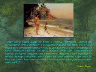 “ Dizer que a língua falada no Brasil é somente “português” implica um esquecimento sério e perigoso: o esquecimento de que tem muita coisa nesta língua que é caracteristicamente nossa, de que esta língua é parte integrante da nossa identidade nacional, construída a duras penas, com o extermínio de centenas de nações indígenas, com o monstruoso massacre físico e espiritual de milhões de negros africanos trazidos para cá como escravos, e com todas as lutas que o povo brasileiro enfrentou e continua enfrentando para se constituir como nação.” Marcos Bagno   