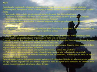 XXVI    Caminhando, caminhando, chegaram os guerreiros à margem de um lago, que havia nos tabuleiros.  O cristão parou de repente e voltou o rosto para as bandas do mar: a tristeza saiu de seu coração e subiu à fronte.  —  Meu irmão, disse o chefe, teu pé criou raiz na terra do amor; fica. Poti voltará breve.  —  Teu irmão te acompanha; ele disse, e sua palavra é como a seta de teu arco: quando soa, é chegada.  —  Queres tu que Iracema te acompanhe às margens do Acaracu?  —  Nós vamos combater seus irmãos. A taba dos pitiguaras não terá para ela mais que tristeza e dor. A filha dos tabajaras deve ficar.  —  Que esperas então?  —  Teu irmão se aflige porque a filha dos tabajaras pode ficar triste e abandonar a cabana, sem esperar por sua volta. Antes de partir ele queria sossegar o espírito da esposa.  Poti refletiu:  —  As lágrimas da mulher amolecem o coração do guerreiro, como o orvalho da manhã amolece a terra.  —  Meu irmão é um grande sabedor. O esposo deve partir sem ver Iracema.  O cristão avançou, Poti mandou-lhe que esperasse: da aliava de setas que Iracema emplumara de penas vermelhas e pretas e suspendera aos ombros do esposo, tirou uma.  O chefe pitiguara vibrou o arco; a seta rápida atravessou um goiamum que discorria pelas margens do lago; só parou onde a pluma não a deixou mais entrar.  Fincou o guerreiro no chão a flecha, com a presa atravessada, e tornou para Coatiabo:  —  Podes partir. Iracema seguirá teu rasto; chegando aqui, verá tua seta, e obedecerá à tua vontade.  Martim sorriu; e quebrando um ramo do maracujá, a flor da lembrança, o entrelaçou na haste da seta, e partiu enfim seguido por Poti.  Breve desapareceram os dois guerreiros entre as árvores. O calor do sol já tinha secado seus passos na beira do lago. Iracema inquieta veio pela várzea, seguindo o rasto do esposo até o tabuleiro. As sombras doces vestiam os campos quando ela chegou à beira do lago.  