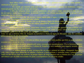 Seus olhos viram a seta do esposo fincada no chão, o goiamum trespassado, o ramo partido, e encheram-se de pranto.  —  Ele manda que Iracema ande para trás, como o goiamum, e guarde sua lembrança, como o maracujá guarda sua flor todo o tempo até morrer.  A filha dos tabajaras retraiu os passos lentamente, sem volver o corpo, nem tirar os olhos da seta de seu esposo; depois tornou à cabana. Aí sentada à soleira, com a fronte nos joelhos esperou, até que o sono acalentou a dor em seu peito.  Apenas alvorou o dia, ela moveu o passo rápido para a lagoa, e chegou à margem. A flecha lá estava como na véspera: o esposo não tinha voltado.  Desde então à hora do banho, em vez de buscar a lagoa da beleza, onde outrora tanto gostara de nadar, caminhava para aquela, que vira seu esposo abandoná-la. Sentava-se junto à flecha, até que descia a noite; então recolhia à cabana.  Tão rápida partia de manhã, como lenta voltava à tarde. Os mesmos guerreiros que a tinham visto alegre nas águas da Porangaba, agora encontrando-a triste e só, como a garça viúva, na margem do rio, chamavam aquele sítio da Mecejana, que significa a abandonada.  Uma vez que a formosa filha de Araquém se lamentava à beira da lagoa da Mecejana, uma voz estridente gritou seu nome do alto da carnaúba:  —  Iracema! Iracema!...  Ergueu ela os olhos e viu entre as folhas da palmeira sua linda jandaia, que batia as asas, e arrufava as penas com o prazer de vê-la.    A lembrança da pátria, apagada pelo amor, ressurgiu em seu pensamento. Viu os formosos campos do Ipu, as encostas da serra onde nascera, a cabana de Araquém, e teve saudades; mas naquele instante, ainda não se arrependeu de os ter abandonado.  (...) A jandaia abrindo as asas, esvoaçou-Ihe em torno e pousou no ombro. Alongando fagueira o colo, com o negro bico alisou-lhe os cabelos e beliscou a boca mimosa e vermelha como a pitanga. (...) A linda ave não deixou mais sua senhora; ou porque depois da longa ausência não se fartasse de a ver, ou porque adivinhasse que ela tinha necessidade de quem a acompanhasse em sua triste solidão.  