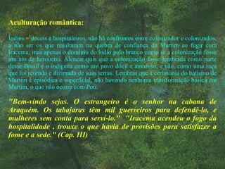 Aculturação romântica: Índios  =  dóceis e hospitaleiros, não há confrontos entre colonizador e colonizados, a não ser os que resultaram na quebra de confiança de Martim ao fugir com Iracema, mas apenas o domínio do índio pelo branco como se a colonização fosse um ato de heroísmo. Alencar quis que a colonização fosse lembrada como parte desse Brasil e o indígena como um povo dócil e amoroso, e não, como uma raça que foi retirada e dizimada de suas terras. Lembrar que a cerimônia do batismo de Martim é episódica e superficial, não havendo nenhuma transformação básica em Martim, o que não ocorre com Poti. "Bem-vindo sejas. O estrangeiro é o senhor na cabana de Araquém. Os tabajaras têm mil guerreiros para defendê-lo, e mulheres sem conta para servi-lo."  "Iracema acendeu o fogo da hospitalidade , trouxe o que havia de provisões para satisfazer a fome e a sede." (Cap. III)  