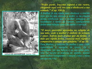 "Podes partir, Iracema seguirá o teu rastro, chegando aqui verá tua seta e obedecerá a tua vontade." (Cap. XXVI) A mulher já era criada para obedecer o marido pois era ele que possuía o poder, e, na citação acima verifica-se que a mulher consegue até reconhecer o rastro do homem, configurando assim uma relação quase de patrão e serviçal. "O moço guerreiro aprendeu na religião de sua mãe, onde a mulher é símbolo de ternura e amor. Sofreu mais d'alma que da ferida. A mão que rápida ferira, estancou mais rápida e compassiva e sangue que gotejava." (Cap. II) Para Martim, o conceito de mulher é uma visão romantizada e européia da época, ela é idealizada, em sua beleza e na sua alma pura, sem lhe incutir as malícias do mundo, apenas uma mulher transparente e natural como o meio em que ela vive. 
