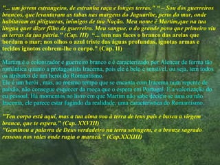 "... um jovem estrangeiro, de estranha raça e longes terras." “ – Sou dos guerreiros brancos, que levantavam as tabas nas margens do Jaguaribe, perto do mar, onde habitavam os pitiguaras, inimigos de tua Nação. Meu nome é Martim,que na tua língua quer dizer filho de guerreiro. Meu sangue, o do grande povo que primeiro viu as terras da tua pátria." (Cap. III)  “... tem nas faces o branco das areias que bordam o mar; nos olhos o azul triste das águas profundas, ignotas armas e tecidos ignotos cobrem-lhe o corpo." (Cap. II) Martim é o colonizador e guerreiro branco e é caracterizado por Alencar de forma tão romântica quanto a protagonista Iracema, pois ele é belo e sensível, ou seja, tem todos os atributos de um herói do Romantismo. Ele é um herói , mas, ao mesmo tempo que se encanta com Iracema num repente de paixão, não consegue esquecer da moça que o espera em Portugal. É a valorização do eu pessoal. Há momentos no livro em que Martim não sabe decidir se ama ou não Iracema, ele parece estar fugindo da realidade, uma característica do Romantismo. "Teu corpo está aqui, mas a tua alma voa à terra de teus pais e busca a virgem branca, que te espera." (Cap. XXVIII) "Geminou a palavra de Deus verdadeiro na terra selvagem, e o bronze sagrado ressoou nos vales onde rugia o maracá." (Cap.XXXIII) 