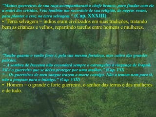 "Muitos guerreiros de sua raça acompanharam o chefe branco, para fundar com ele a mairi dos cristãos. Veio também um sacerdote de sua religião, de negras vestes, para plantar a cruz na terra selvagem."   (Cap. XXXIII) Terra selvagem = índios eram civilizados em suas tradições, tratando bem as crianças e velhos, repartindo tarefas entre homens e mulheres. "Soube quanto o varão forte é, pela sua mesma fortaleza, mas cativo das grandes paixões.  – A sombra de Iracema não esconderá sempre o estrangeiro à vingança de Irapuã. Vil é o guerreiro que se deixa proteger por uma mulher." (Cap. VII) “ –  Os guerreiros de meu sangue trazem a morte consigo. Não a temem nem para si, não a poupam para o inimigo." (Cap. VIII) Homem = o grande e forte guerreiro, o senhor das terras e das mulheres e de tudo. 