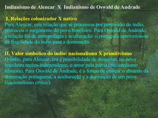 Indianismo de Alencar  X  Indianismo de Oswald de Andrade   I. Relações colonizador X nativo Para Alencar, esta relação que se processou por permissão do índio, provocou o surgimento do povo brasileiro. Para Oswald de Andrade, a relação foi de antropofagia e aculturação: o português aproveitou-se da fragilidade do índio para a dominação. II. Valor simbólico do índio: nacionalismo X primitivismo O índio, para Alencar, era a possibilidade de despertar, no povo brasileiro recém-independente, o amor pela pátria (nacionalismo ufanista). Para Oswald de Andrade, é a forma de criticar o absurdo da dominação portuguesa, a aculturação e a destruição de um povo (nacionalismo crítico).   