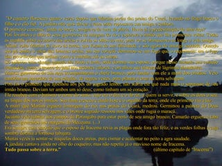  ” O cajueiro floresceu quatro vezes depois que Martim partiu das praias do Ceará, levando no frágil barco o filho e o cão fiel. A jandaia não quis deixar a terra onde repousava sua amiga e senhora.  O primeiro cearense, ainda no berço, emigrava da terra da pátria. Havia aí a predestinação de uma raça?  Poti levantava a taba de seus guerreiros na margem do rio e esperava o irmão que lhe prometera voltar. Todas as manhãs subia ao morro das areias e volvia os olhos ao mar, para ver se branqueava ao longe a vela amiga.  Afinal volta Martim de novo às terras, que foram de sua felicidade, e são agora de amarga saudade. Quando seu pé sentiu o calor das brancas areias, em seu coração derramou-se um fogo que o requeimou: era o fogo das recordações que ardiam como a centelha sob as cinzas.  Só aplacou essa chama quando ele tocou a terra, onde dormia sua esposa; porque nesse instante seu coração transudou, como o tronco do jataí nos ardentes calores, e orvalhou sua tristeza de lágrimas abundantes.  Muitos guerreiros de sua raça acompanharam o chefe branco, para fundar com ele a mairi dos cristãos. Veio também um sacerdote de sua religião, de negras vestes, para plantar a cruz na terra selvagem.  Poti foi o primeiro que ajoelhou aos pés do sagrado lenho; não sofria ele que nada mais o separasse de seu irmão branco. Deviam ter ambos um só deus, como tinham um só coração.  Ele recebeu com o batismo o nome do santo, cujo era o dia; e o do rei, a quem ia servir, e sobre os dous o seu, na língua dos novos irmãos. Sua fama cresceu e ainda hoje é o orgulho da terra, onde ele primeiro viu a luz.  A mairi que Martim erguera à-margem do rio, nas praias do Ceará, medrou. Germinou a palavra do Deus verdadeiro na terra selvagem; e o bronze sagrado ressoou nos vales onde rugia o maracá.  Jacaúna veio habitar nos campos da Porangaba para estar perto de seu amigo branco; Camarão erguera a taba de seus guerreiros nas margens da Mecejana. (...)  Era sempre com emoção que o esposo de Iracema revia as plagas onde fora tão feliz, e as verdes folhas a cuja sombra dormia a formosa tabajara.  Muitas vezes ia sentar-se naquelas doces areias, para cismar e acalentar no peito a agra saudade.  A jandaia cantava ainda no olho do coqueiro; mas não repetia já o mavioso nome de Iracema.  Tudo passa sobre a terra.”  (último capítulo de “Iracema”) 