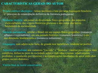 CARACTERÍSTICAS GERAIS DO AUTOR  Projeto estético-ideológico :   temas nacionais e luta por uma linguagem brasileira  (= processo de emancipação definitiva da literatura portuguesa) Produção literária:   um painel da diversidade físico-geográfica, dos aspectos  sócio-culturais, das origens históricas gloriosas e dos mitos dos heróis  fundadores da nacionalidade Intenção nacionalista:   revelar o Brasil em seu espaço físico-geográfico   (romances  urbanos e regionalistas) ,  em seu passado histórico   (romances históricos)   e em  sua dimensão lendária/mítica   (romances indianistas) .   Linguagem   com   adjetivação   farta, de grande teor metafórico, tendente ao poético.    Aspectos pré-realistas   nos romances “ Lucíola”  e “ Senhora”  (análise psicológica mais  complexa, ênfase no peso da sociedade sobre o indivíduo e temas  relativamente  proibidos: o casamento por interesse e as complicações resultantes do amor entre dois  grupos sociais distintos).      Vitória final da moral conservadora 