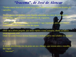 “ Iracema ”,  de José de Alencar “ Verdes mares bravios de minha terra natal, onde canta a jandaia nas frondes da carnaúba; Verdes mares, que brilhais como líquida esmeralda aos raios do sol nascente, perlongando as alvas praias ensombradas de coqueiros; Serenai, verdes mares,  e alisai docemente a vaga impetuosa, para que o barco aventureiro manso resvale à flor das águas. Onde vai a afouta jangada, que deixa rápida a costa cearense, aberta ao fresco terral a grande vela? Onde vai como branca alcíone buscando o rochedo pátrio nas solidões do oceano? (...) A lufada intermitente traz da praia um eco vibrante, que ressoa entre o marulho das vagas: –  Iracema!” 