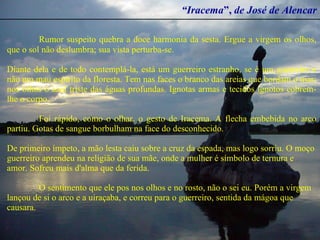 “ Iracema ”,  de José de Alencar Rumor suspeito quebra a doce harmonia da sesta. Ergue a virgem os olhos, que o sol não deslumbra; sua vista perturba-se. Diante dela e de todo contemplá-la, está um guerreiro estranho, se é um guerreiro e não um mau espírito da floresta. Tem nas faces o branco das areias que bordam o mar; nos olhos o azul triste das águas profundas. Ignotas armas e tecidos ignotos cobrem-lhe o corpo. Foi rápido, como o olhar, o gesto de Iracema. A flecha embebida no arco partiu. Gotas de sangue borbulham na face do desconhecido. De primeiro ímpeto, a mão lesta caiu sobre a cruz da espada, mas logo sorriu. O moço guerreiro aprendeu na religião de sua mãe, onde a mulher é símbolo de ternura e amor. Sofreu mais d'alma que da ferida.  O sentimento que ele pos nos olhos e no rosto, não o sei eu. Porém a virgem lançou de si o arco e a uiraçaba, e correu para o guerreiro, sentida da mágoa que causara. 