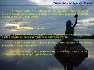 “ Iracema ”,  de José de Alencar A mão que rápida ferira, estancou mais rápida e compassiva o sangue que gotejava. Depois Iracema quebrou a flecha homicida: deu a haste ao desconhecido, guardando consigo a ponta farpada.  O guerreiro falou:  —  Quebras comigo a flecha da paz?  —  Quem te ensinou, guerreiro branco, a linguagem de meus irmãos? Donde vieste a estas matas, que nunca viram outro guerreiro como tu?  —  Venho de bem longe, filha das florestas. Venho das terras que teus irmãos já possuíram, e hoje têm os meus.  —  Bem-vindo seja o estrangeiro aos campos dos tabajaras, senhores das aldeias, e à cabana de Araquém, pai de Iracema.   