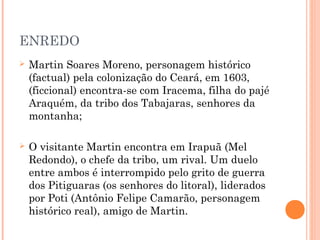 ENREDO
 Martin Soares Moreno, personagem histórico
(factual) pela colonização do Ceará, em 1603,
(ficcional) encontra-se com Iracema, filha do pajé
Araquém, da tribo dos Tabajaras, senhores da
montanha;
 O visitante Martin encontra em Irapuã (Mel
Redondo), o chefe da tribo, um rival. Um duelo
entre ambos é interrompido pelo grito de guerra
dos Pitiguaras (os senhores do litoral), liderados
por Poti (Antônio Felipe Camarão, personagem
histórico real), amigo de Martin.
 