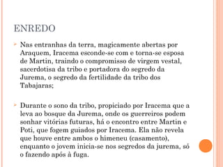 ENREDO
 Nas entranhas da terra, magicamente abertas por
Araquem, Iracema esconde-se com e torna-se esposa
de Martin, traindo o compromisso de virgem vestal,
sacerdotisa da tribo e portadora do segredo da
Jurema, o segredo da fertilidade da tribo dos
Tabajaras;
 Durante o sono da tribo, propiciado por Iracema que a
leva ao bosque da Jurema, onde os guerreiros podem
sonhar vitórias futuras, há o encontro entre Martin e
Poti, que fogem guiados por Iracema. Ela não revela
que houve entre ambos o himeneu (casamento),
enquanto o jovem inicia-se nos segredos da jurema, só
o fazendo após à fuga.
 