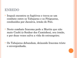 ENREDO
 Irapuã encontra os fugitivos e trava-se um
combate entre os Tabajaras e os Pitiguaras,
conduzidos por Jacaúva, irmão de Poti.
 Neste combate Iracema pede a Martin que não
mate Caubi (o Senhor dos Caminhos), seu irmão,
e por duas vezes salva a vida do estrangeiro;
 Os Tabajaras debandam, deixando Iracema triste
e envergonhada.
 
