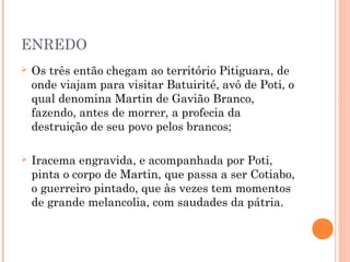 ENREDO
 Os três então chegam ao território Pitiguara, de
onde viajam para visitar Batuirité, avô de Poti, o
qual denomina Martin de Gavião Branco,
fazendo, antes de morrer, a profecia da
destruição de seu povo pelos brancos;
 Iracema engravida, e acompanhada por Poti,
pinta o corpo de Martin, que passa a ser Cotiabo,
o guerreiro pintado, que às vezes tem momentos
de grande melancolia, com saudades da pátria.
 