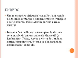 ENREDO
 Um mensageiro pitiguara leva a Poti um recado
de Jacaúva contando a aliança entre os franceses
e os Tabajaras, Poti e Martin partem para a
guerra;
 Iracema fica no litoral, em companhia de uma
seta envolvida em um galho de Maracujá (a
lembrança). Triste, recebe a visita de Jandaia,
antiga companheira, e torna-se a mecejana (a
abandonada), como ela.
 