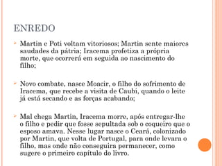 ENREDO
 Martin e Poti voltam vitoriosos; Martin sente maiores
saudades da pátria; Iracema profetiza a própria
morte, que ocorrerá em seguida ao nascimento do
filho;
 Novo combate, nasce Moacir, o filho do sofrimento de
Iracema, que recebe a visita de Caubi, quando o leite
já está secando e as forças acabando;
 Mal chega Martin, Iracema morre, após entregar-lhe
o filho e pedir que fosse sepultada sob o coqueiro que o
esposo amava. Nesse lugar nasce o Ceará, colonizado
por Martin, que volta de Portugal, para onde levara o
filho, mas onde não conseguira permanecer, como
sugere o primeiro capítulo do livro.
 