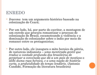 ENREDO
 Iracema tem um argumento histórico baseado na
colonização do Ceará;
 Por um lado, há, por parte do escritor, a montagem de
um enredo que procura romantizar o processo de
colonização do Brasil, escamoteando a violência e a
dominação do colonizador sobre o índio por meio do
romance entre os protagonistas;
 Por outro lado, ele inaugura o mito heroico da pátria,
de natureza indianista – uma mentirada gentil que
traduz a vontade profunda dos brasileiros de
perpetuar a convenção que dá a um país de mestiços o
álibi duma raça heroica, e a uma nação de história
curta, a profundidade do tempo lendário. (Antonio
Candido, Formação da literatura brasileira)
 