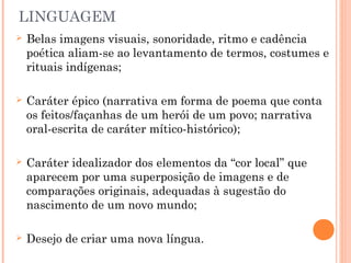 LINGUAGEM
 Belas imagens visuais, sonoridade, ritmo e cadência
poética aliam-se ao levantamento de termos, costumes e
rituais indígenas;
 Caráter épico (narrativa em forma de poema que conta
os feitos/façanhas de um herói de um povo; narrativa
oral-escrita de caráter mítico-histórico);
 Caráter idealizador dos elementos da “cor local” que
aparecem por uma superposição de imagens e de
comparações originais, adequadas à sugestão do
nascimento de um novo mundo;
 Desejo de criar uma nova língua.
 
