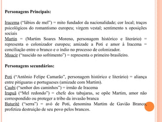 Personagens Principais:
Iracema (“lábios de mel”) = mito fundador da nacionalidade; cor local; traços
psicológicos do romantismo europeu; virgem vestal; sentimento x oposições
sociais
Martin = (Martim Soares Moreno, personagem histórico e literário) =
representa o colonizador europeu; amizade a Poti e amor à Iracema =
conciliação entre o branco e o índio no processo de colonizador.
Moacir (“nascido no sofrimento”) = representa o primeiro brasileiro.
Personagens secundários:
Poti (“Antônio Felipe Camarão”, personagem histórico e literário) = aliança
entre pitiguaras e portugueses (amizade com Martim).
Caubi (“senhor dos caminhos”) = irmão de Iracema
Irapuã (“Mel redondo”) = chefe dos tabajaras, se opõe Martim, amor não
correspondido ou proteger a tribo da invasão branca
Baturité (“serra”) = avó de Poti, denomina Martim de Gavião Branco,
profetiza destruição de seu povo pelos brancos.
 