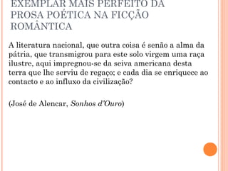 EXEMPLAR MAIS PERFEITO DA
PROSA POÉTICA NA FICÇÃO
ROMÂNTICA
A literatura nacional, que outra coisa é senão a alma da
pátria, que transmigrou para este solo virgem uma raça
ilustre, aqui impregnou-se da seiva americana desta
terra que lhe serviu de regaço; e cada dia se enriquece ao
contacto e ao influxo da civilização?
(José de Alencar, Sonhos d’Ouro)
 