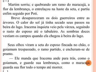 [...]
Martim sorriu; e quebrando um ramo do maracujá, a
flor da lembrança, o entrelaçou na haste da seta, e partiu
enfim seguido por Poti.
Breve desapareceram os dois guerreiros entre as
árvores. O calor do sol já tinha secado seus passos na
beira do lago. Iracema inquieta veio pela várzea, seguindo
o rasto do esposo até o tabuleiro. As sombras doces
vestiam os campos quando ela chegou à beira do lago.
Seus olhos viram a seta do esposo fincada no chão, o
goiamum trespassado, o ramo partido, e encheram-se de
pranto.
— Ele manda que Iracema ande para trás, como o
goiamum, e guarde sua lembrança, como o maracujá
guarda sua flor todo o tempo até morrer.
 