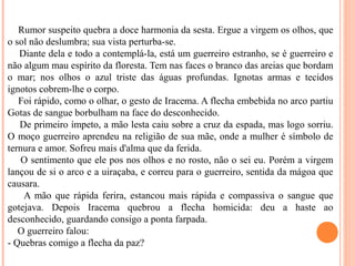 Rumor suspeito quebra a doce harmonia da sesta. Ergue a virgem os olhos, que
o sol não deslumbra; sua vista perturba-se.
Diante dela e todo a contemplá-la, está um guerreiro estranho, se é guerreiro e
não algum mau espírito da floresta. Tem nas faces o branco das areias que bordam
o mar; nos olhos o azul triste das águas profundas. Ignotas armas e tecidos
ignotos cobrem-lhe o corpo.
Foi rápido, como o olhar, o gesto de Iracema. A flecha embebida no arco partiu
Gotas de sangue borbulham na face do desconhecido.
De primeiro ímpeto, a mão lesta caiu sobre a cruz da espada, mas logo sorriu.
O moço guerreiro aprendeu na religião de sua mãe, onde a mulher é símbolo de
ternura e amor. Sofreu mais d'alma que da ferida.
O sentimento que ele pos nos olhos e no rosto, não o sei eu. Porém a virgem
lançou de si o arco e a uiraçaba, e correu para o guerreiro, sentida da mágoa que
causara.
A mão que rápida ferira, estancou mais rápida e compassiva o sangue que
gotejava. Depois Iracema quebrou a flecha homicida: deu a haste ao
desconhecido, guardando consigo a ponta farpada.
O guerreiro falou:
- Quebras comigo a flecha da paz?
 